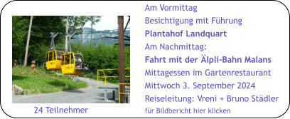 Am Vormittag Besichtigung mit Führung Plantahof Landquart Am Nachmittag: Fahrt mit der Älpli-Bahn Malans Mittagessen im Gartenrestaurant Mittwoch 3. September 2024 Reiseleitung: Vreni + Bruno Städler für Bildbericht hier klicken        24 Teilnehmer